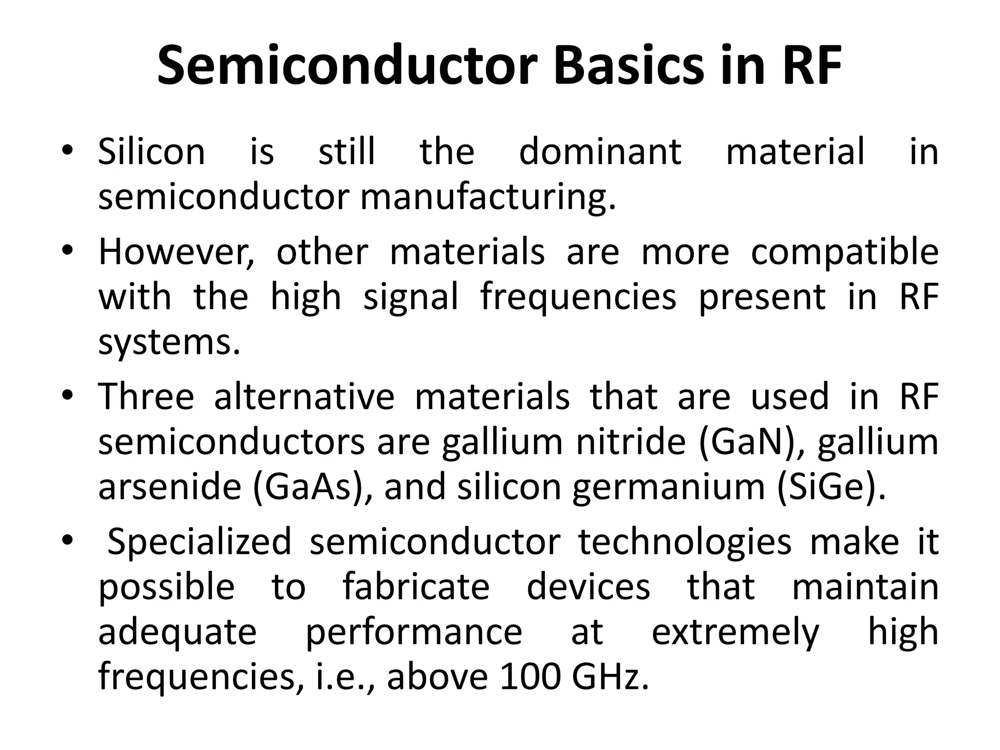 Semiconductor Basics in RF
• Silicon is still the dominant material in
semiconductor manufacturing.
• However, other materials are more compatible
with the high signal frequencies present in RF
systems.
• Three alternative materials that are used in RF
semiconductors are gallium nitride (GaN), gallium
arsenide (GaAs), and silicon germanium (SiGe).
• Specialized semiconductor technologies make it
possible to fabricate devices that maintain
adequate performance at extremely high
frequencies, i.e., above 100 GHz.
 