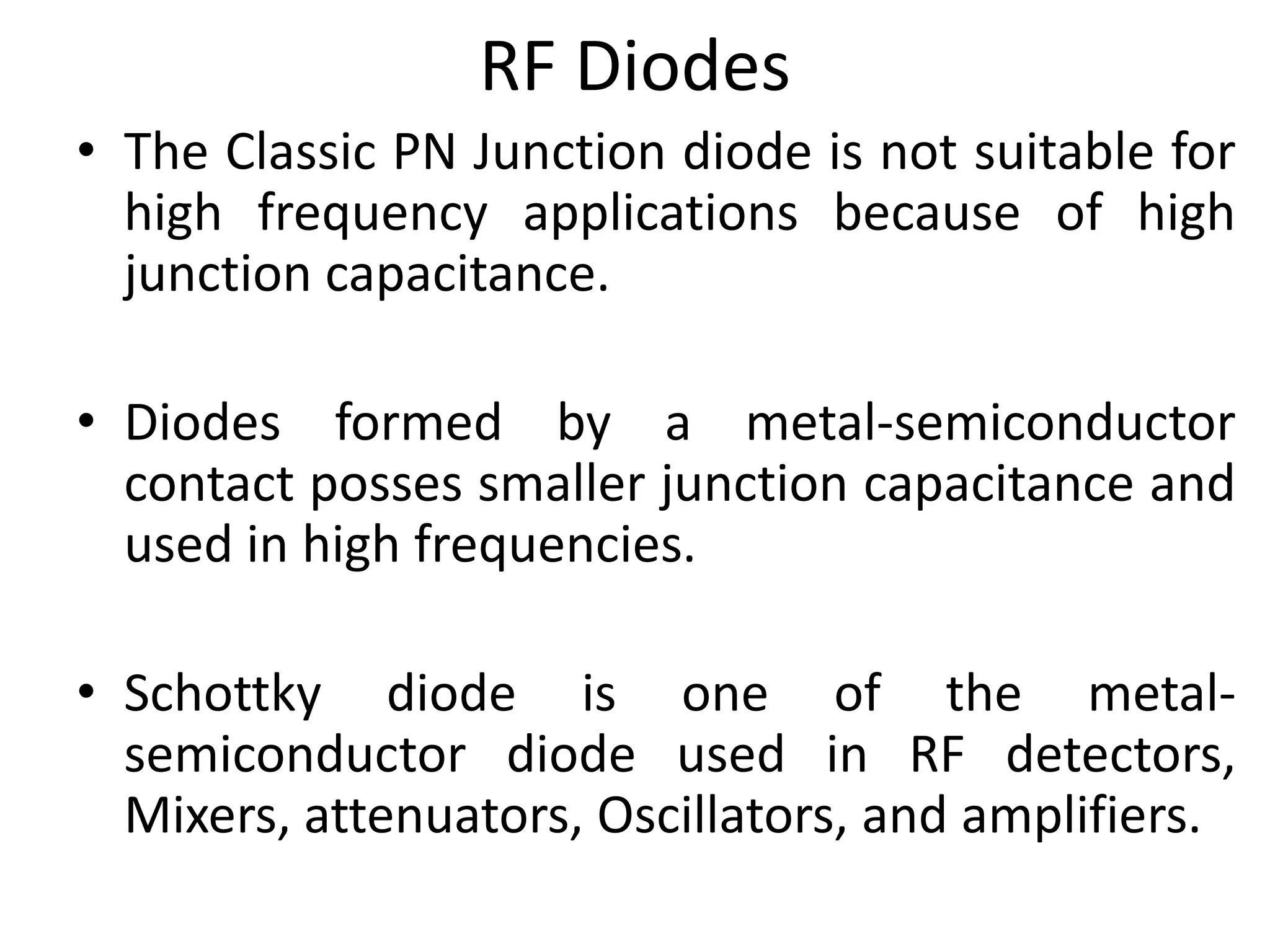 RF Diodes
• The Classic PN Junction diode is not suitable for
high frequency applications because of high
junction capacitance.
• Diodes formed by a metal-semiconductor
contact posses smaller junction capacitance and
used in high frequencies.
• Schottky diode is one of the metal-
semiconductor diode used in RF detectors,
Mixers, attenuators, Oscillators, and amplifiers.
 