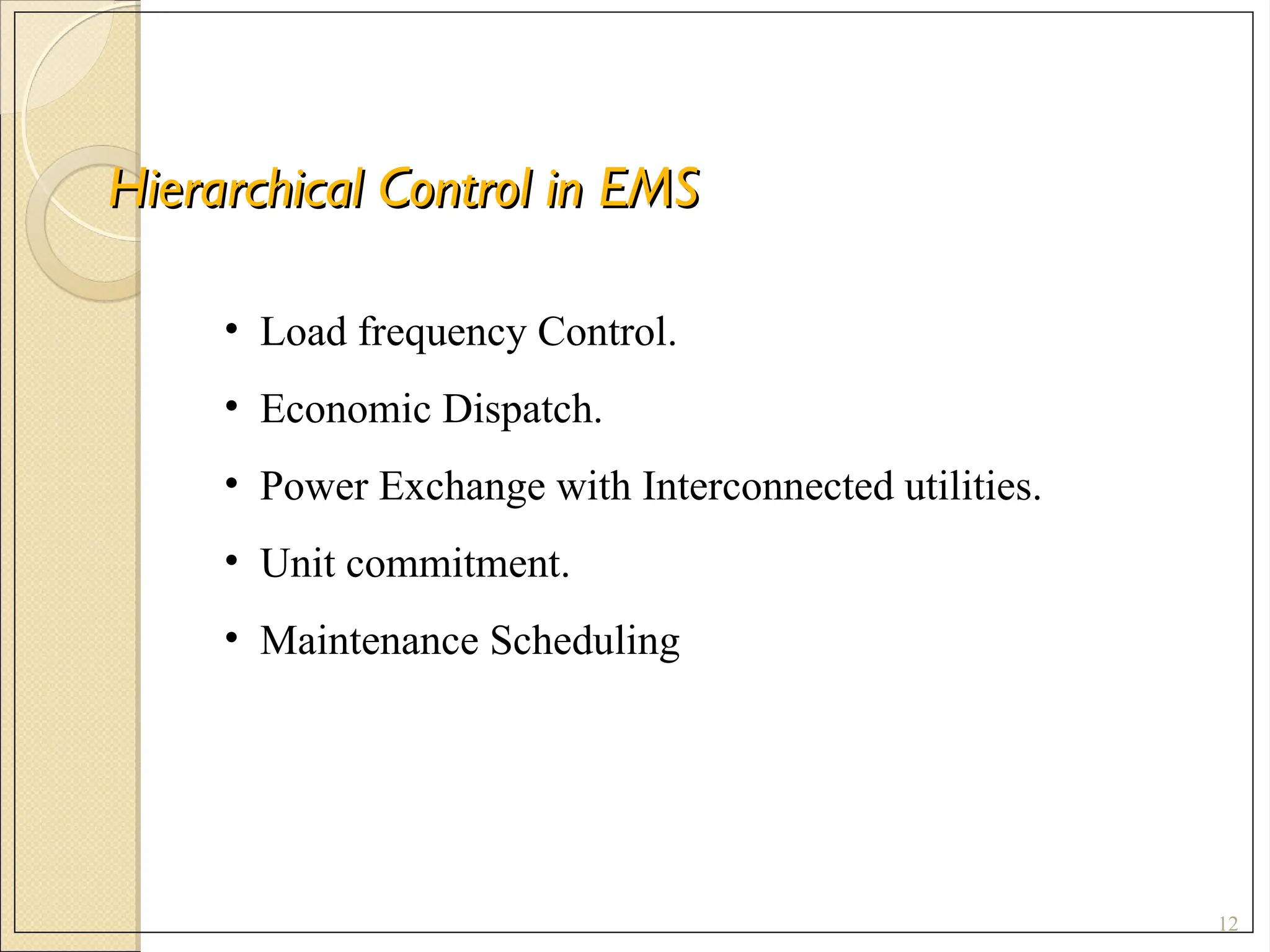 Hierarchical Control in EMS
Hierarchical Control in EMS
12
• Load frequency Control.
• Economic Dispatch.
• Power Exchange with Interconnected utilities.
• Unit commitment.
• Maintenance Scheduling
 