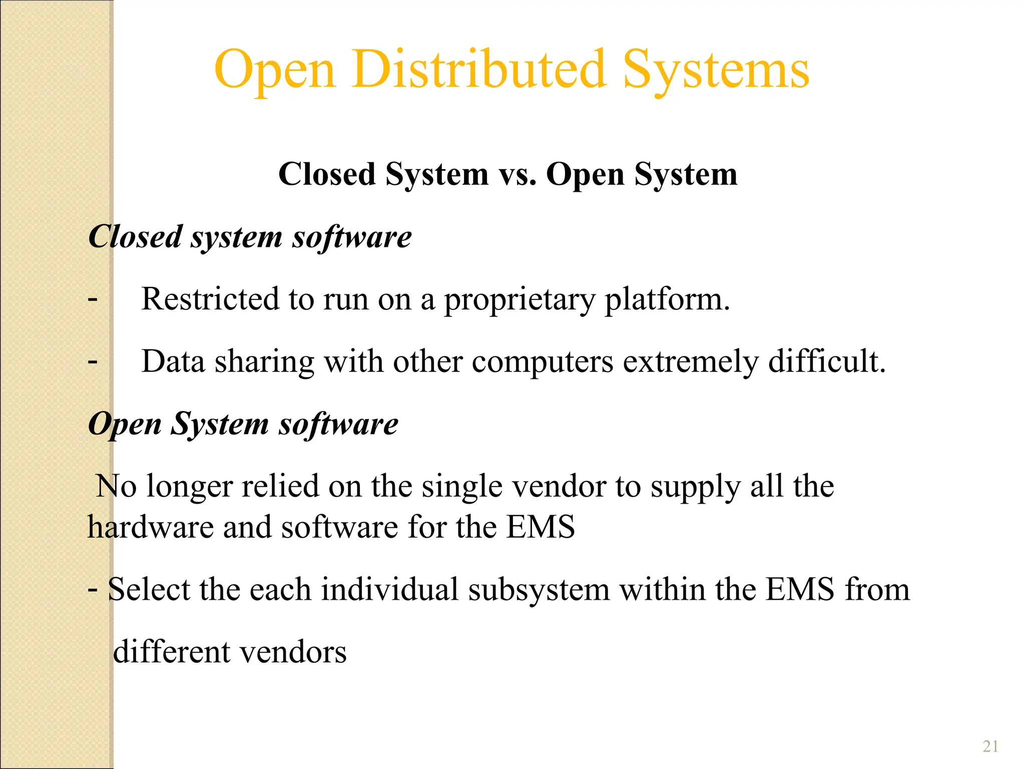 21
Open Distributed Systems
Closed System vs. Open System
Closed system software
- Restricted to run on a proprietary platform.
- Data sharing with other computers extremely difficult.
Open System software
No longer relied on the single vendor to supply all the
hardware and software for the EMS
- Select the each individual subsystem within the EMS from
different vendors
 