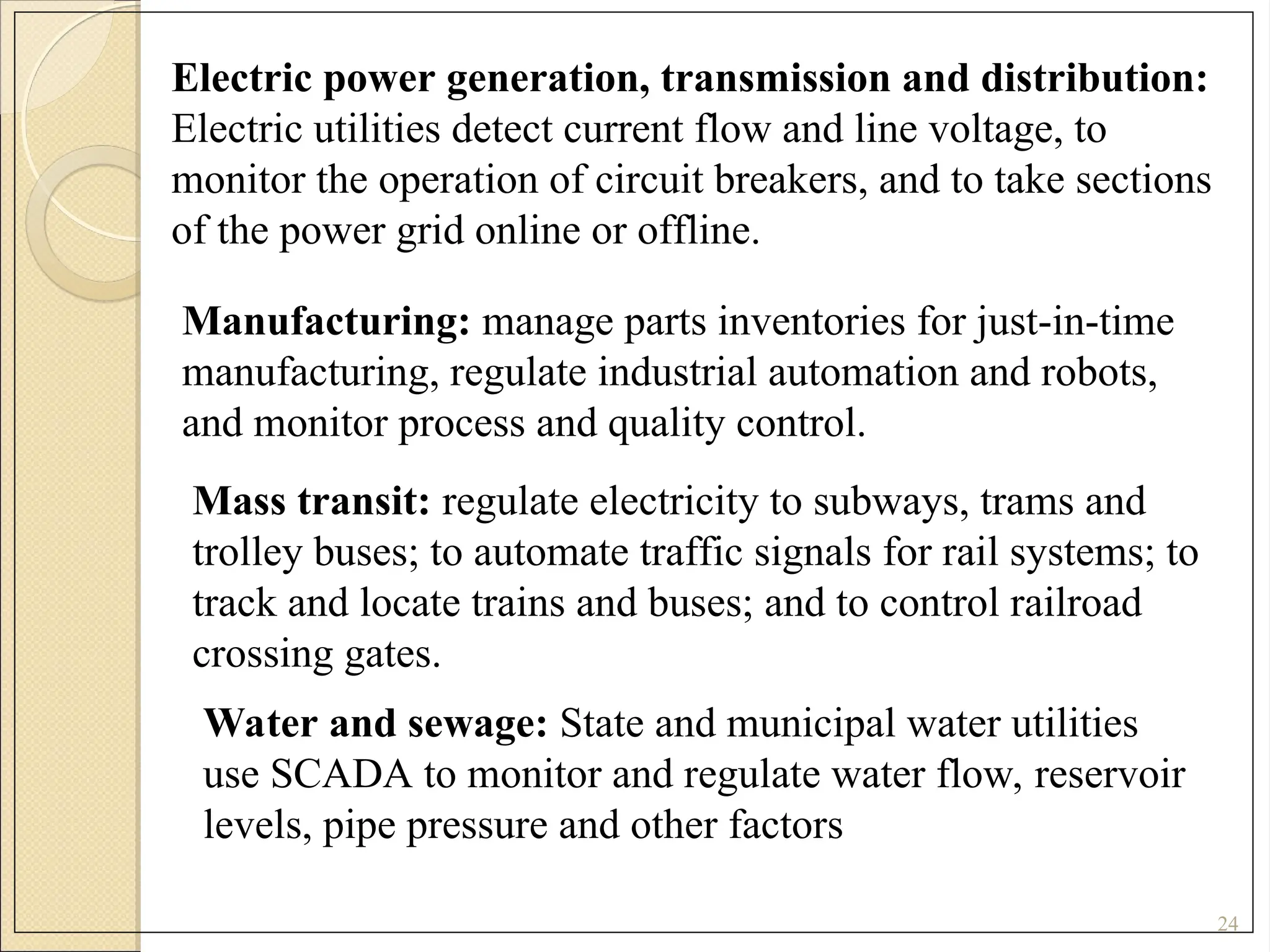 24
Electric power generation, transmission and distribution:
Electric utilities detect current flow and line voltage, to
monitor the operation of circuit breakers, and to take sections
of the power grid online or offline.
Manufacturing: manage parts inventories for just-in-time
manufacturing, regulate industrial automation and robots,
and monitor process and quality control.
Mass transit: regulate electricity to subways, trams and
trolley buses; to automate traffic signals for rail systems; to
track and locate trains and buses; and to control railroad
crossing gates.
Water and sewage: State and municipal water utilities
use SCADA to monitor and regulate water flow, reservoir
levels, pipe pressure and other factors
 