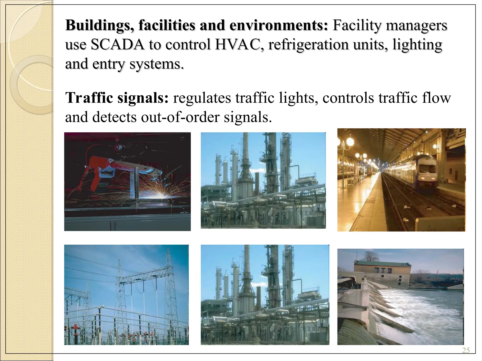 Buildings, facilities and environments:
Buildings, facilities and environments: Facility managers
Facility managers
use SCADA to control HVAC, refrigeration units, lighting
use SCADA to control HVAC, refrigeration units, lighting
and entry systems.
and entry systems.
25
Traffic signals: regulates traffic lights, controls traffic flow
and detects out-of-order signals.
 