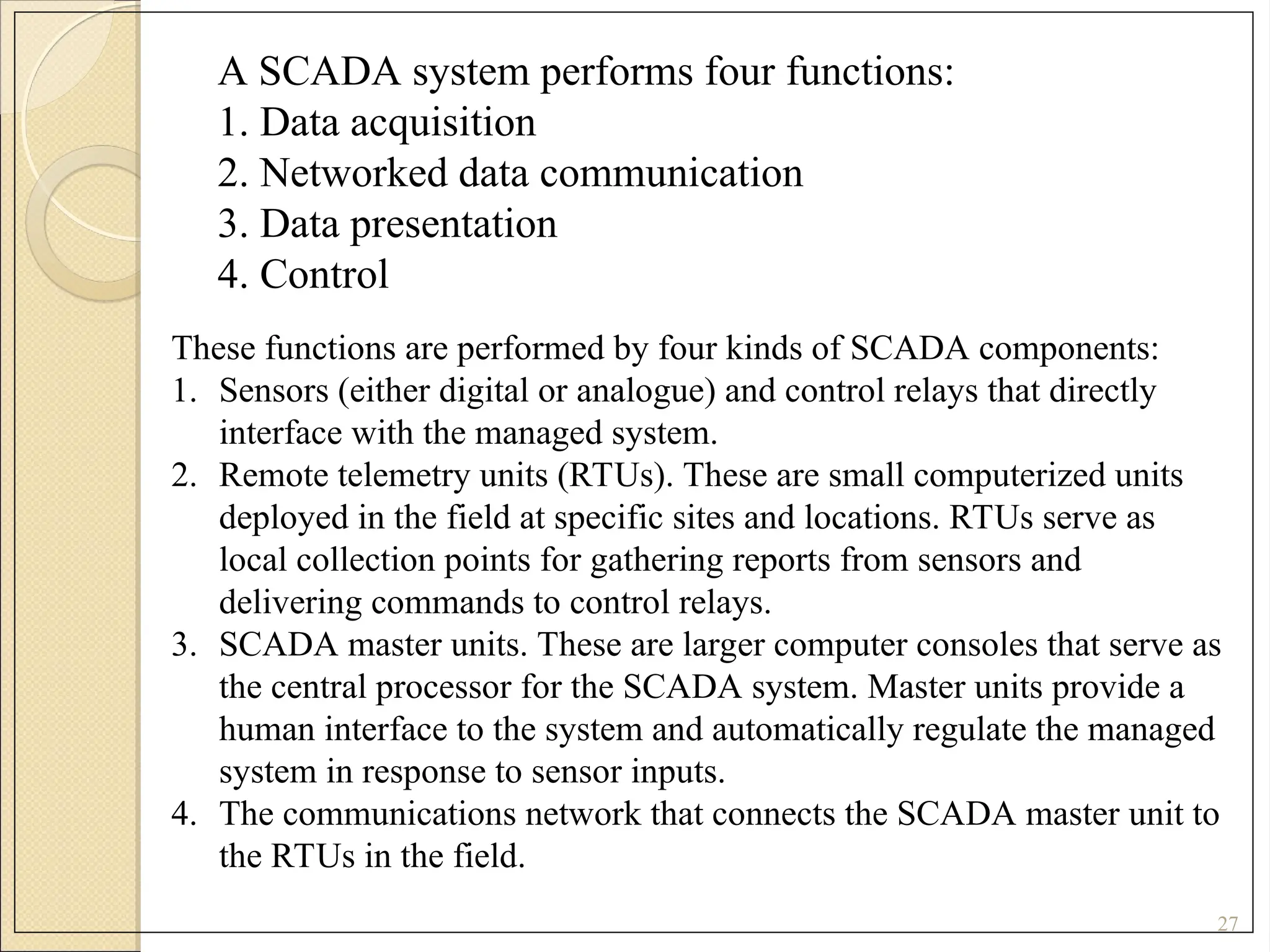 27
A SCADA system performs four functions:
1. Data acquisition
2. Networked data communication
3. Data presentation
4. Control
These functions are performed by four kinds of SCADA components:
1. Sensors (either digital or analogue) and control relays that directly
interface with the managed system.
2. Remote telemetry units (RTUs). These are small computerized units
deployed in the field at specific sites and locations. RTUs serve as
local collection points for gathering reports from sensors and
delivering commands to control relays.
3. SCADA master units. These are larger computer consoles that serve as
the central processor for the SCADA system. Master units provide a
human interface to the system and automatically regulate the managed
system in response to sensor inputs.
4. The communications network that connects the SCADA master unit to
the RTUs in the field.
 