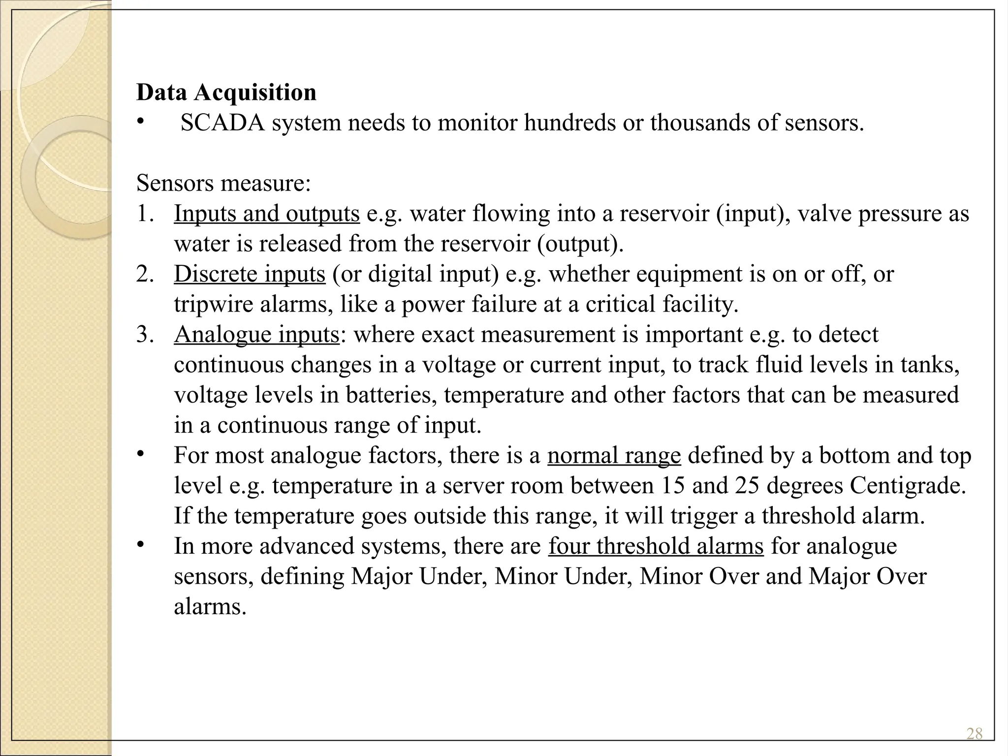 28
Data Acquisition
• SCADA system needs to monitor hundreds or thousands of sensors.
Sensors measure:
1. Inputs and outputs e.g. water flowing into a reservoir (input), valve pressure as
water is released from the reservoir (output).
2. Discrete inputs (or digital input) e.g. whether equipment is on or off, or
tripwire alarms, like a power failure at a critical facility.
3. Analogue inputs: where exact measurement is important e.g. to detect
continuous changes in a voltage or current input, to track fluid levels in tanks,
voltage levels in batteries, temperature and other factors that can be measured
in a continuous range of input.
• For most analogue factors, there is a normal range defined by a bottom and top
level e.g. temperature in a server room between 15 and 25 degrees Centigrade.
If the temperature goes outside this range, it will trigger a threshold alarm.
• In more advanced systems, there are four threshold alarms for analogue
sensors, defining Major Under, Minor Under, Minor Over and Major Over
alarms.
 