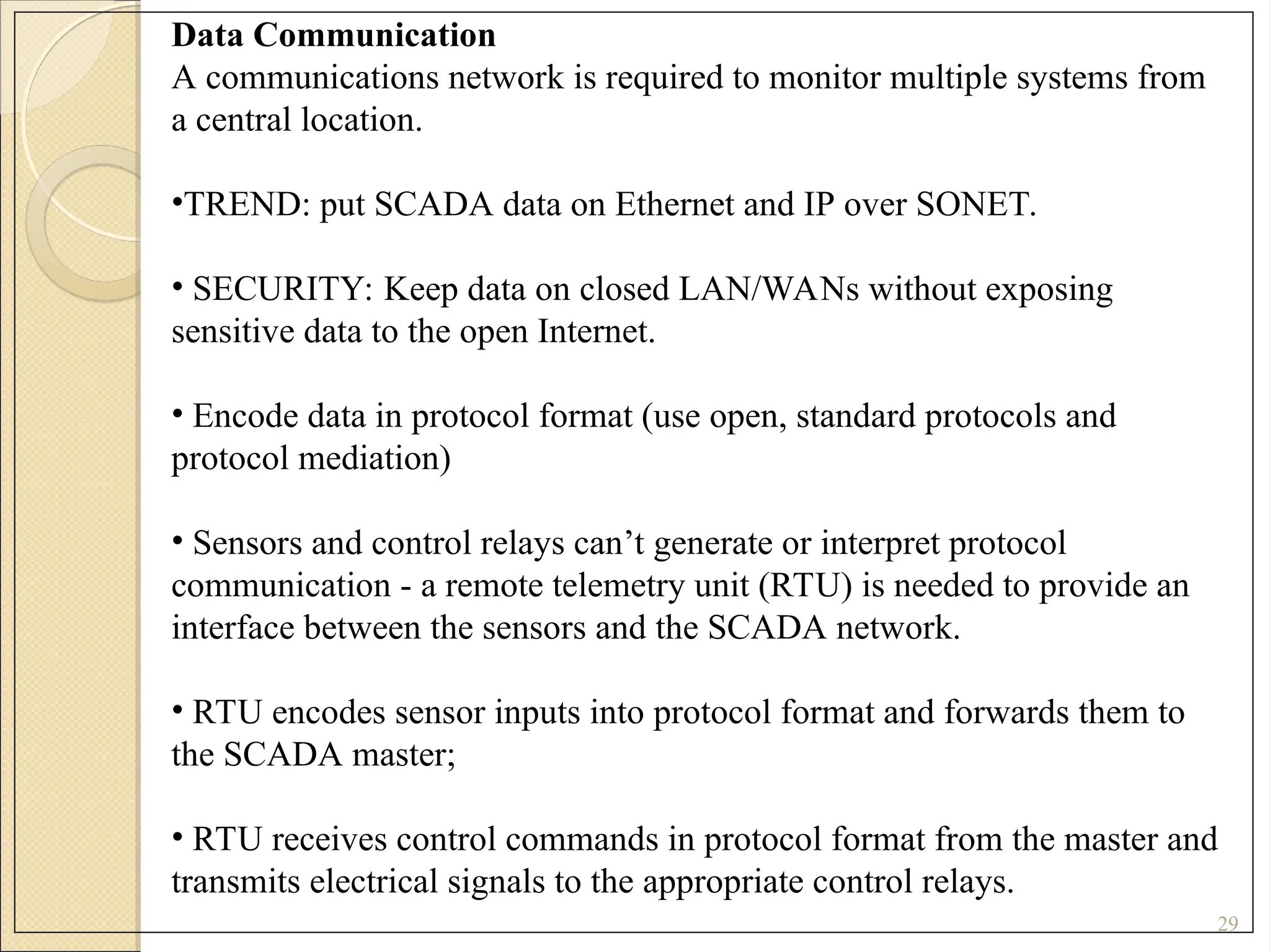 29
Data Communication
A communications network is required to monitor multiple systems from
a central location.
•TREND: put SCADA data on Ethernet and IP over SONET.
• SECURITY: Keep data on closed LAN/WANs without exposing
sensitive data to the open Internet.
• Encode data in protocol format (use open, standard protocols and
protocol mediation)
• Sensors and control relays can’t generate or interpret protocol
communication - a remote telemetry unit (RTU) is needed to provide an
interface between the sensors and the SCADA network.
• RTU encodes sensor inputs into protocol format and forwards them to
the SCADA master;
• RTU receives control commands in protocol format from the master and
transmits electrical signals to the appropriate control relays.
 