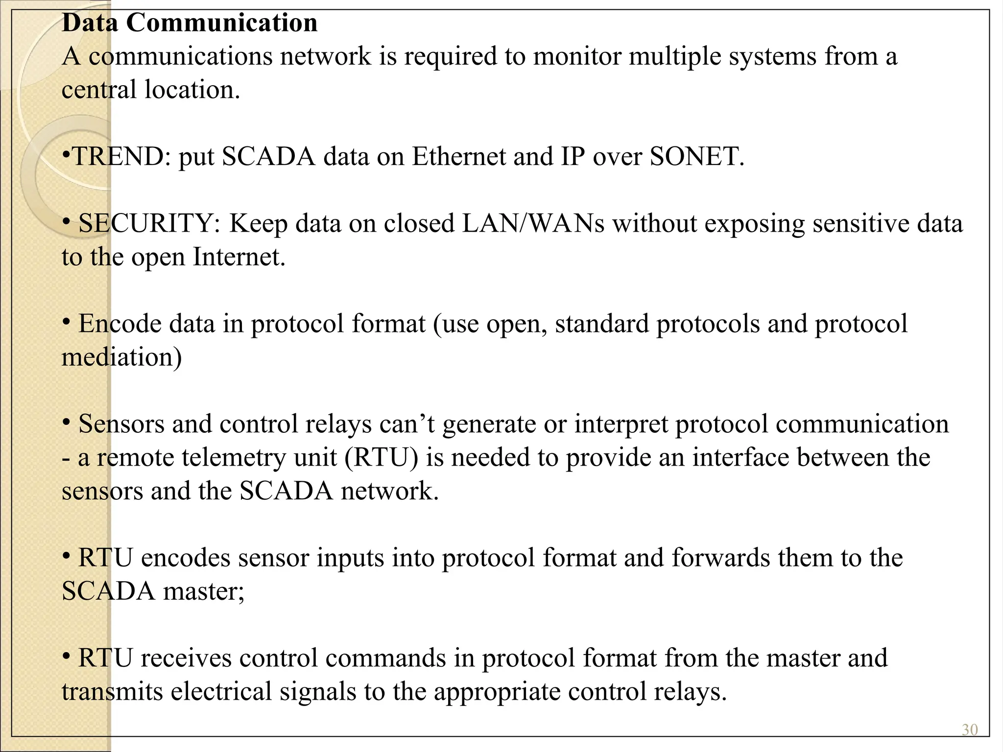 30
Data Communication
A communications network is required to monitor multiple systems from a
central location.
•TREND: put SCADA data on Ethernet and IP over SONET.
• SECURITY: Keep data on closed LAN/WANs without exposing sensitive data
to the open Internet.
• Encode data in protocol format (use open, standard protocols and protocol
mediation)
• Sensors and control relays can’t generate or interpret protocol communication
- a remote telemetry unit (RTU) is needed to provide an interface between the
sensors and the SCADA network.
• RTU encodes sensor inputs into protocol format and forwards them to the
SCADA master;
• RTU receives control commands in protocol format from the master and
transmits electrical signals to the appropriate control relays.
 