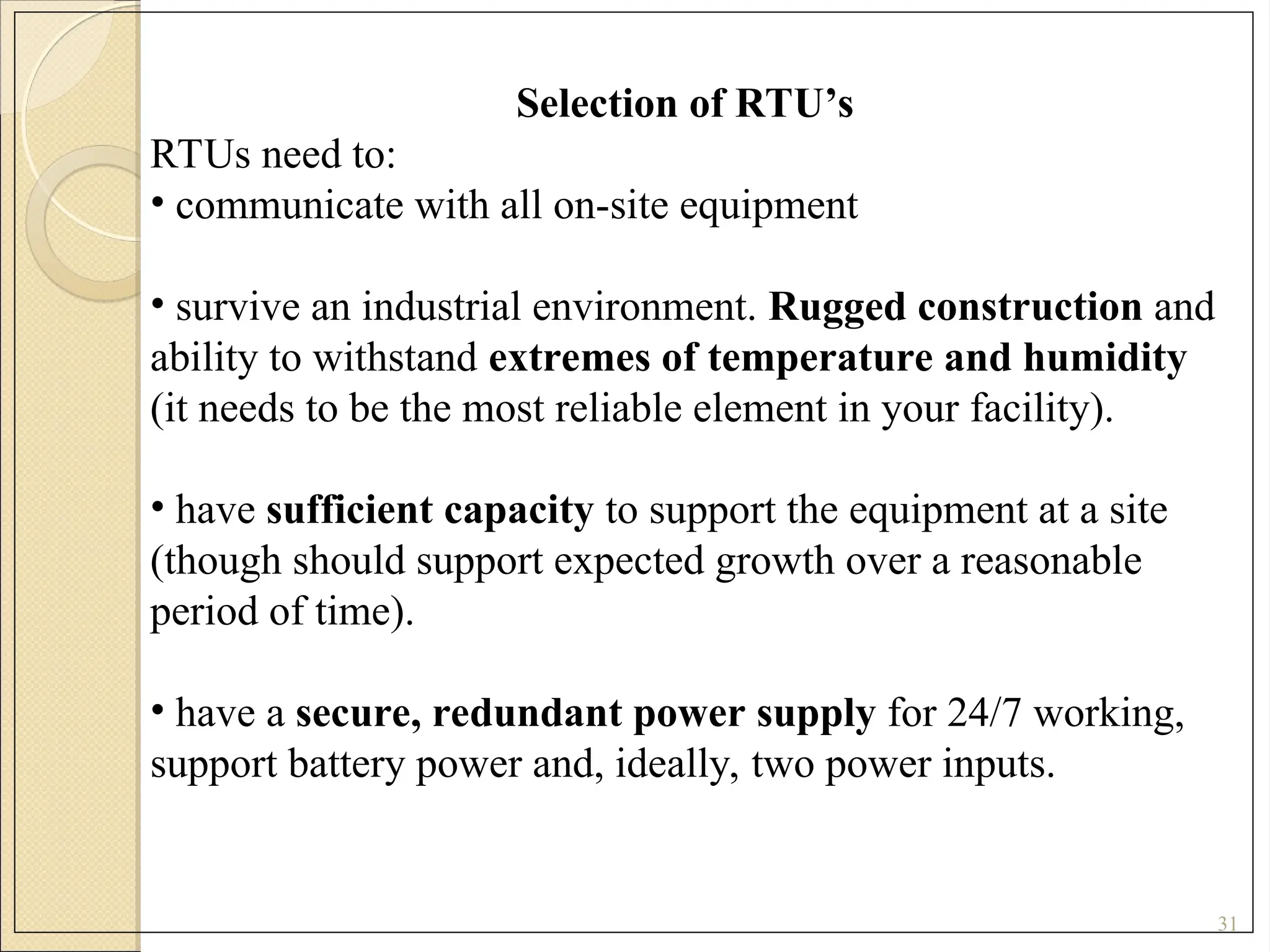 31
Selection of RTU’s
RTUs need to:
• communicate with all on-site equipment
• survive an industrial environment. Rugged construction and
ability to withstand extremes of temperature and humidity
(it needs to be the most reliable element in your facility).
• have sufficient capacity to support the equipment at a site
(though should support expected growth over a reasonable
period of time).
• have a secure, redundant power supply for 24/7 working,
support battery power and, ideally, two power inputs.
 