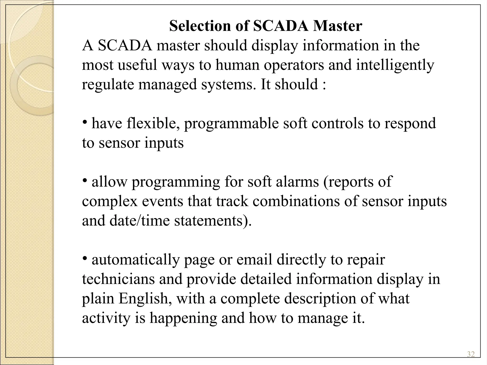 32
Selection of SCADA Master
A SCADA master should display information in the
most useful ways to human operators and intelligently
regulate managed systems. It should :
• have flexible, programmable soft controls to respond
to sensor inputs
• allow programming for soft alarms (reports of
complex events that track combinations of sensor inputs
and date/time statements).
• automatically page or email directly to repair
technicians and provide detailed information display in
plain English, with a complete description of what
activity is happening and how to manage it.
 