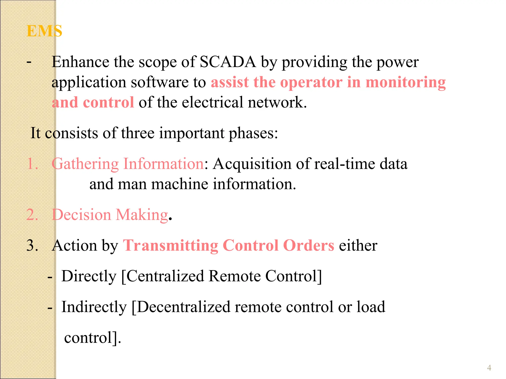 4
EMS
- Enhance the scope of SCADA by providing the power
application software to assist the operator in monitoring
and control of the electrical network.
It consists of three important phases:
1. Gathering Information: Acquisition of real-time data
and man machine information.
2. Decision Making.
3. Action by Transmitting Control Orders either
- Directly [Centralized Remote Control]
- Indirectly [Decentralized remote control or load
control].
 