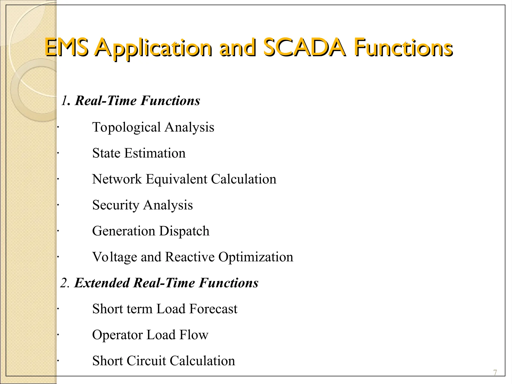EMS Application and SCADA Functions
EMS Application and SCADA Functions
7
1. Real-Time Functions
· Topological Analysis
· State Estimation
· Network Equivalent Calculation
· Security Analysis
· Generation Dispatch
· Voltage and Reactive Optimization
2. Extended Real-Time Functions
· Short term Load Forecast
· Operator Load Flow
· Short Circuit Calculation
 