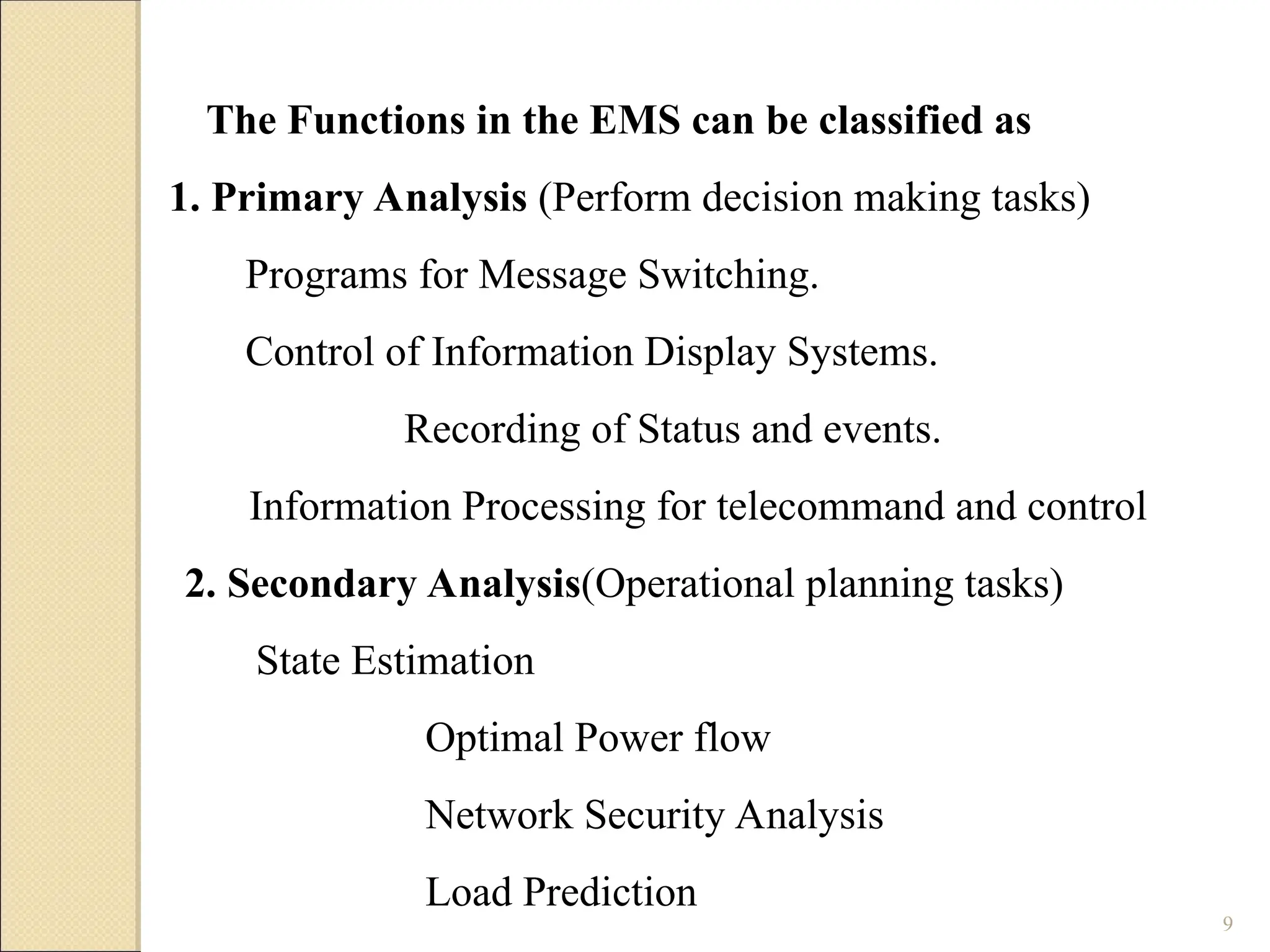 9
The Functions in the EMS can be classified as
1. Primary Analysis (Perform decision making tasks)
Programs for Message Switching.
Control of Information Display Systems.
Recording of Status and events.
Information Processing for telecommand and control
2. Secondary Analysis(Operational planning tasks)
State Estimation
Optimal Power flow
Network Security Analysis
Load Prediction
 