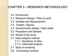 CHAPTER 3 – RESEARCH METHODOLOGY
3.0 Introduction
3.1 Research Design / Plan on work
3.2 Variable and Measurement
3.3 Graphs / figures
3.4 Questionnaire design / Data sheet
3.5 Population and Sample
3.6 Scope of the study
3.7 Data analysis method
3.7.1 Goodness of data
3.7.2 Inferential analysis
3.7 Style of rendering
3.8 Concluding remarks
 