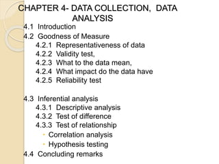 CHAPTER 4- DATA COLLECTION, DATA
ANALYSIS
4.1 Introduction
4.2 Goodness of Measure
4.2.1 Representativeness of data
4.2.2 Validity test,
4.2.3 What to the data mean,
4.2.4 What impact do the data have
4.2.5 Reliability test
4.3 Inferential analysis
4.3.1 Descriptive analysis
4.3.2 Test of difference
4.3.3 Test of relationship
 Correlation analysis
 Hypothesis testing
4.4 Concluding remarks
 
