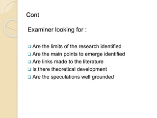 Cont
Examiner looking for :
 Are the limits of the research identified
 Are the main points to emerge identified
 Are links made to the literature
 Is there theoretical development
 Are the speculations well grounded
 