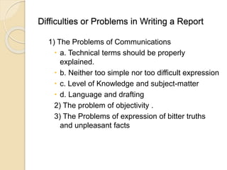 Difficulties or Problems in Writing a Report
1) The Problems of Communications
 a. Technical terms should be properly
explained.
 b. Neither too simple nor too difficult expression
 c. Level of Knowledge and subject-matter
 d. Language and drafting
2) The problem of objectivity .
3) The Problems of expression of bitter truths
and unpleasant facts
 