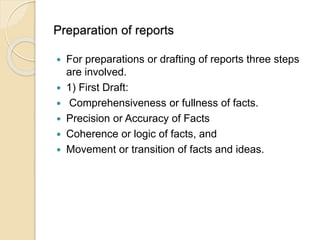 Preparation of reports
 For preparations or drafting of reports three steps
are involved.
 1) First Draft:
 Comprehensiveness or fullness of facts.
 Precision or Accuracy of Facts
 Coherence or logic of facts, and
 Movement or transition of facts and ideas.
 