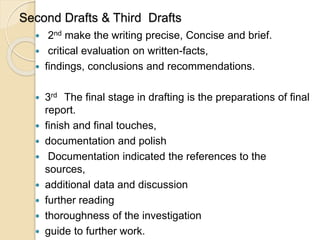 Second Drafts & Third Drafts
 2nd make the writing precise, Concise and brief.
 critical evaluation on written-facts,
 findings, conclusions and recommendations.
 3rd The final stage in drafting is the preparations of final
report.
 finish and final touches,
 documentation and polish
 Documentation indicated the references to the
sources,
 additional data and discussion
 further reading
 thoroughness of the investigation
 guide to further work.
 