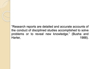 “Research reports are detailed and accurate accounts of
the conduct of disciplined studies accomplished to solve
problems or to reveal new knowledge.” (Busha and
Harter, 1988).
 