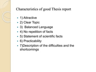 Characteristics of good Thesis report
 1) Attractive
 2) Clear Topic
 3) Balanced Language
 4) No repetition of facts
 5) Statement of scientific facts
 6) Practicability
 7)Description of the difficulties and the
shortcomings
 