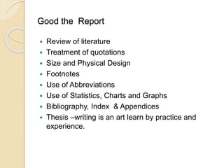 Good the Report
 Review of literature
 Treatment of quotations
 Size and Physical Design
 Footnotes
 Use of Abbreviations
 Use of Statistics, Charts and Graphs
 Bibliography, Index & Appendices
 Thesis –writing is an art learn by practice and
experience.
 