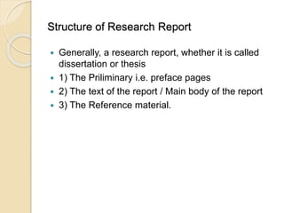 Structure of Research Report
 Generally, a research report, whether it is called
dissertation or thesis
 1) The Priliminary i.e. preface pages
 2) The text of the report / Main body of the report
 3) The Reference material.
 