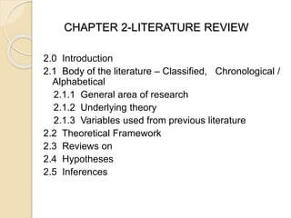 CHAPTER 2-LITERATURE REVIEW
2.0 Introduction
2.1 Body of the literature – Classified, Chronological /
Alphabetical
2.1.1 General area of research
2.1.2 Underlying theory
2.1.3 Variables used from previous literature
2.2 Theoretical Framework
2.3 Reviews on
2.4 Hypotheses
2.5 Inferences
 