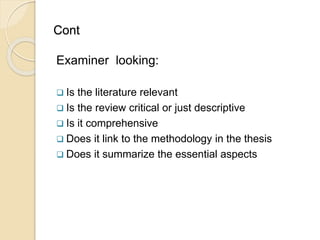 Cont
Examiner looking:
 Is the literature relevant
 Is the review critical or just descriptive
 Is it comprehensive
 Does it link to the methodology in the thesis
 Does it summarize the essential aspects
 