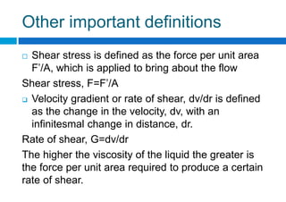 Other important definitions
 Shear stress is defined as the force per unit area
F’/A, which is applied to bring about the flow
Shear stress, F=F’/A
 Velocity gradient or rate of shear, dv/dr is defined
as the change in the velocity, dv, with an
infinitesmal change in distance, dr.
Rate of shear, G=dv/dr
The higher the viscosity of the liquid the greater is
the force per unit area required to produce a certain
rate of shear.
 
