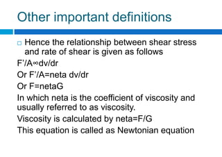 Other important definitions
 Hence the relationship between shear stress
and rate of shear is given as follows
F’/A∞dv/dr
Or F’/A=neta dv/dr
Or F=netaG
In which neta is the coefficient of viscosity and
usually referred to as viscosity.
Viscosity is calculated by neta=F/G
This equation is called as Newtonian equation
 