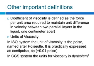 Other important definitions
 Coefficient of viscosity is defined as the force
per unit area required to maintain unit difference
in velocity between two parallel layers in the
liquid, one centimeter apart
 Units of Viscosity:
In ISO system the unit of viscosity is the poise,
named after Poiseulle. It is practically expressed
as centipoise, cp (=0.01 poise)
In CGS system the units for viscosity is dynes/cm2
 