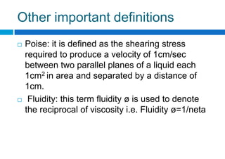 Other important definitions
 Poise: it is defined as the shearing stress
required to produce a velocity of 1cm/sec
between two parallel planes of a liquid each
1cm2 in area and separated by a distance of
1cm.
 Fluidity: this term fluidity ø is used to denote
the reciprocal of viscosity i.e. Fluidity ø=1/neta
 