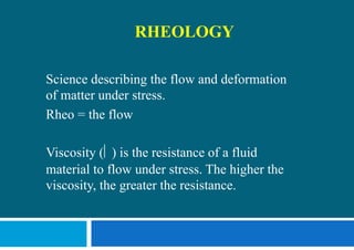 RHEOLOGY
Science describing the flow and deformation
of matter under stress.
Rheo = the flow
Viscosity   is the resistance of a fluid
material to flow under stress. The higher the
viscosity, the greater the resistance.
 