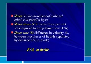 Shear: is the movement of material
relative to parallel layer.
Shear stress (F’): is the force per unit
area required to bring about flow (F/A)
Shear rate (S) difference in velocity dv,
between two planes of liquids separated
by distance dr (i.e. dv/dr)
F/A α dv/dr
 
