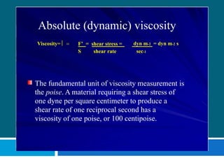 Absolute (dynamic) viscosity
Viscosity=  = F’ = shear stress = dyn m-2 = dyn m-2 s
S shear rate sec-1
The fundamental unit of viscosity measurement is
the poise. A material requiring a shear stress of
one dyne per square centimeter to produce a
shear rate of one reciprocal second has a
viscosity of one poise, or 100 centipoise.
 