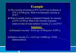 Example
A) The viscosity of acetone at 25°C is 0.313 cp, its density at
25°C is 0.788 g/cm3. What is its kinematic viscosity at
25°C?
B) Water is usually used as a standard of liquids. Its viscosity
at 25°C is 0.89 cp. What is the viscosity of acetone
relative to that of water (relative viscosity,  rel ) at 25°C?
Solutions:
a) Kinematic viscosity = 0.313 cp ÷ 0.788 g/cm3= 0.397 cs
b) Relative viscosity  rel = 0.313 cp ÷ 0.8904 cp = 0.352
(dimensionless)
 