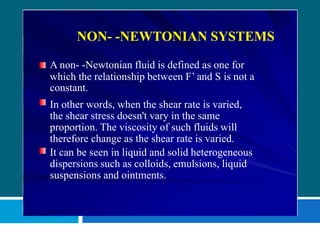 NON- -NEWTONIAN SYSTEMS
A non- -Newtonian fluid is defined as one for
which the relationship between F’ and S is not a
constant.
In other words, when the shear rate is varied,
the shear stress doesn't vary in the same
proportion. The viscosity of such fluids will
therefore change as the shear rate is varied.
It can be seen in liquid and solid heterogeneous
dispersions such as colloids, emulsions, liquid
suspensions and ointments.
 