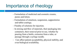 Importance of rheology
– Formulation of medicinal and cosmetic creams,
pastes and lotion.
– Formulation of emulsion, suspension, suppositories
and tablet coatings.
– Fluidity of solutions for injection.
– In mixing and flow of materials, their packaging into
containers, their removal prior to use, whether by
pouring from a bottle, extrusion from a tube, or
passage through a syringe needle.
– Can affect patient acceptability, physical stability, and
even biological availability.
 