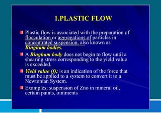 1.PLASTIC FLOW
Plastic flow is associated with the preparation of
flocculation or aggregations of particles in
concentrated suspension, also known as
Bingham bodies.
A Bingham body does not begin to flow until a
shearing stress corresponding to the yield value
is exceeded.
Yield value (f); is an indication of the force that
must be applied to a system to convert it to a
Newtonian System.
Examples; suspension of Zno in mineral oil,
certain paints, ointments
 