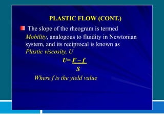 PLASTIC FLOW (CONT.)
The slope of the rheogram is termed
Mobility, analogous to fluidity in Newtonian
system, and its reciprocal is known as
Plastic viscosity, U
U= F – f
S
Where f is the yield value
 