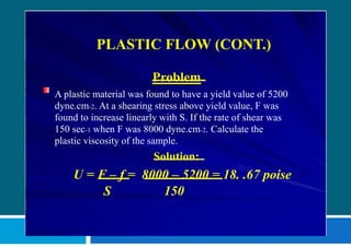 PLASTIC FLOW (CONT.)
Problem
A plastic material was found to have a yield value of 5200
dyne.cm-2. At a shearing stress above yield value, F was
found to increase linearly with S. If the rate of shear was
150 sec-1 when F was 8000 dyne.cm-2. Calculate the
plastic viscosity of the sample.
Solution:
U = F – f = 8000 – 5200 = 18. .67 poise
S 150
 