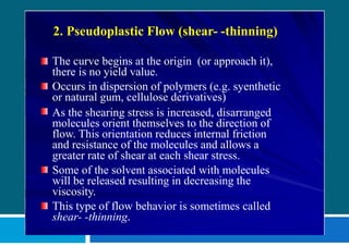 2. Pseudoplastic Flow (shear- -thinning)
The curve begins at the origin (or approach it),
there is no yield value.
Occurs in dispersion of polymers (e.g. syenthetic
or natural gum, cellulose derivatives)
As the shearing stress is increased, disarranged
molecules orient themselves to the direction of
flow. This orientation reduces internal friction
and resistance of the molecules and allows a
greater rate of shear at each shear stress.
Some of the solvent associated with molecules
will be released resulting in decreasing the
viscosity.
This type of flow behavior is sometimes called
shear- -thinning.
 
