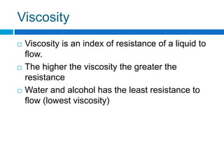 Viscosity
 Viscosity is an index of resistance of a liquid to
flow.
 The higher the viscosity the greater the
resistance
 Water and alcohol has the least resistance to
flow (lowest viscosity)
 