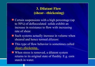 3. Dilatant Flow
(shear- -thickening)
Certain suspensions with a high percentage (up
to 50%) of deflocculated solids exhibit an
increase in resistance to flow with increasing
rate of shear.
Such systems actually increase in volume when
sheared and hence termed dilatant.
This type of flow behavior is sometimes called
shear--thickening.
When stress is removed, a dilatent system
returns to its original state of fluidity. E.g. corn
starch in water.
 