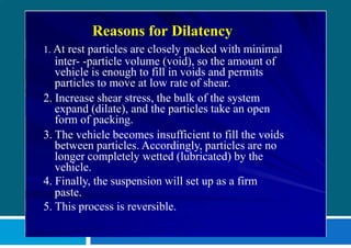 Reasons for Dilatency
1. At rest particles are closely packed with minimal
inter- -particle volume (void), so the amount of
vehicle is enough to fill in voids and permits
particles to move at low rate of shear.
2. Increase shear stress, the bulk of the system
expand (dilate), and the particles take an open
form of packing.
3. The vehicle becomes insufficient to fill the voids
between particles. Accordingly, particles are no
longer completely wetted (lubricated) by the
vehicle.
4. Finally, the suspension will set up as a firm
paste.
5. This process is reversible.
 
