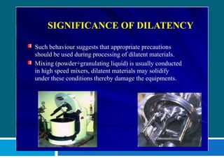 SIGNIFICANCE OF DILATENCY
Such behaviour suggests that appropriate precautions
should be used during processing of dilatent materials.
Mixing (powder+granulating liquid) is usually conducted
in high speed mixers, dilatent materials may solidify
under these conditions thereby damage the equipments.
 