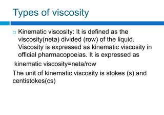 Types of viscosity
 Kinematic viscosity: It is defined as the
viscosity(neta) divided (row) of the liquid.
Viscosity is expressed as kinematic viscosity in
official pharmacopoeias. It is expressed as
kinematic viscosity=neta/row
The unit of kinematic viscosity is stokes (s) and
centistokes(cs)
 
