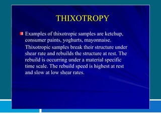 THIXOTROPY
Examples of thixotropic samples are ketchup,
consumer paints, yoghurts, mayonnaise.
Thixotropic samples break their structure under
shear rate and rebuilds the structure at rest. The
rebuild is occurring under a material specific
time scale. The rebuild speed is highest at rest
and slow at low shear rates.
 