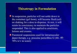 Thixotropy in Formulation
In suspension, particles will not settle down in
the container (gel form), will become fluid (sol)
on shaking for a dose to dispense. At rest, it will
retain its consistency to maintain the particles
suspended. This is also applied to emulsions,
lotions and creams.
40-
Parenteral suspensions used for intramuscular
depot therapy, e.g. procaine penicilline G (40-
70% w/v in water)
 