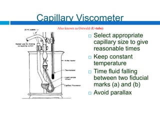 Capillary Viscometer
 Select appropriate
capillary size to give
reasonable times
 Keep constant
temperature
 Time fluid falling
between two fiducial
marks (a) and (b)
 Avoid parallax
Also known as Ostwald (U-tube)
 
