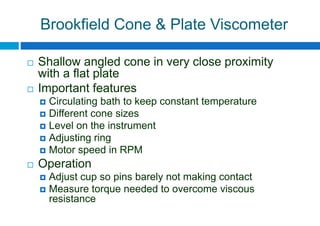Brookfield Cone & Plate Viscometer
 Shallow angled cone in very close proximity
with a flat plate
 Important features
 Circulating bath to keep constant temperature
 Different cone sizes
 Level on the instrument
 Adjusting ring
 Motor speed in RPM
 Operation
 Adjust cup so pins barely not making contact
 Measure torque needed to overcome viscous
resistance
 